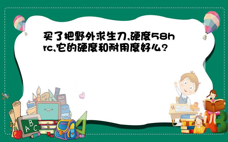 买了把野外求生刀,硬度58hrc,它的硬度和耐用度好么?