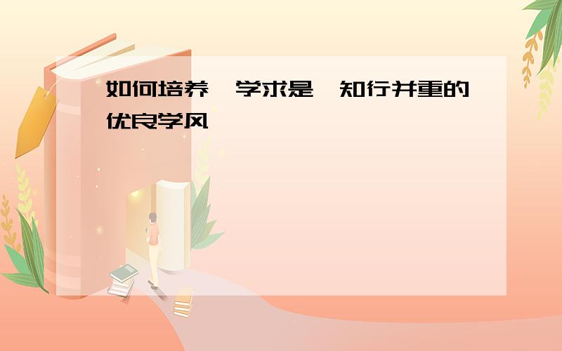 如何培养笃学求是,知行并重的优良学风