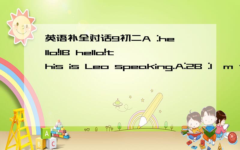 英语补全对话9初二A :hello!1B hello!this is Leo speaking.A:2B :I'm watching the soap operasA 3B:for more than two hoursA 4( ) Please come out to the park.B What will we do there?A Let's skate B OK But my skates are broken.A:5 I have two pairs