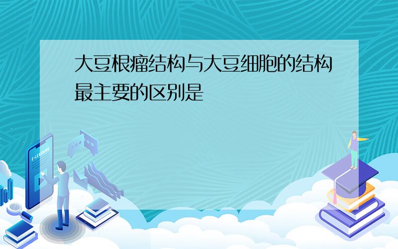 大豆根瘤结构与大豆细胞的结构最主要的区别是