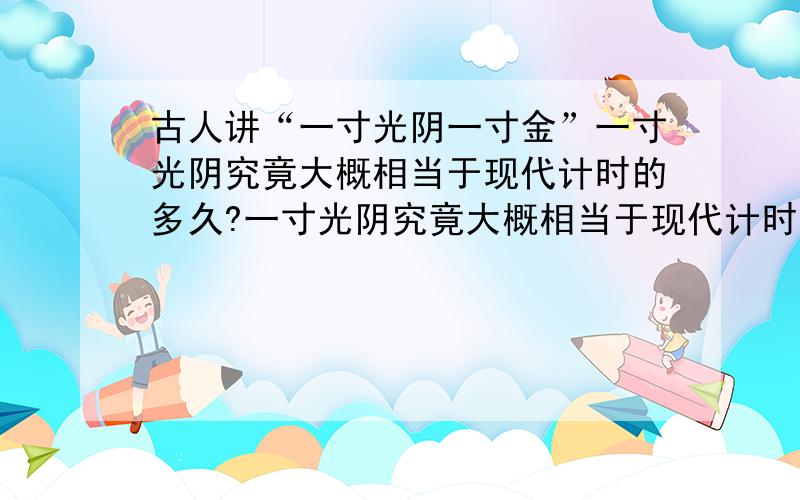 古人讲“一寸光阴一寸金”一寸光阴究竟大概相当于现代计时的多久?一寸光阴究竟大概相当于现代计时的多久,我只大概知道是使用日晷计时晷针投影一寸长短变化所用时间,不知是对还是不