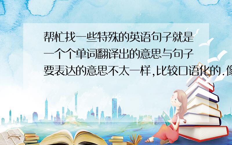 帮忙找一些特殊的英语句子就是一个个单词翻译出的意思与句子要表达的意思不太一样,比较口语化的.像you ask for it（你自找的）这样的句子 还要这个句子在对话中的应用,能用英语介绍这个