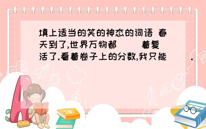 填上适当的笑的神态的词语 春天到了,世界万物都（ ）着复活了.看着卷子上的分数,我只能（ ）.