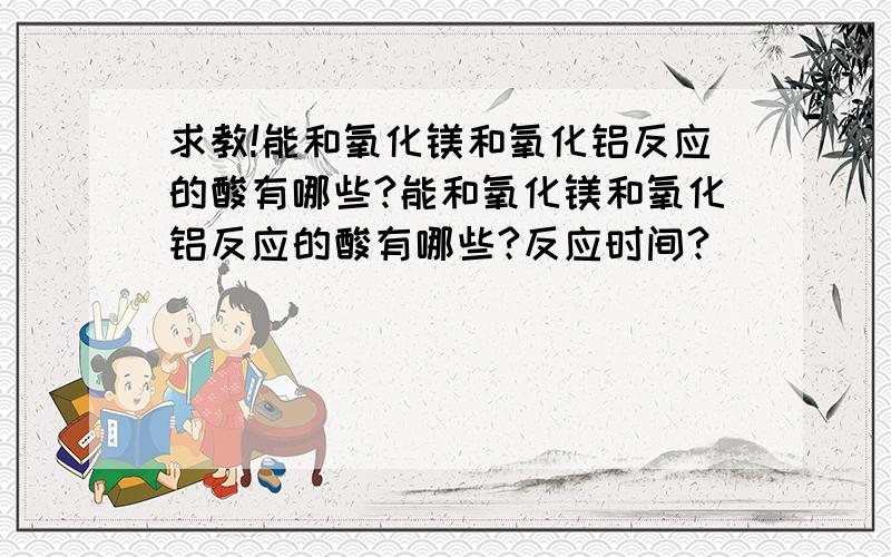 求教!能和氧化镁和氧化铝反应的酸有哪些?能和氧化镁和氧化铝反应的酸有哪些?反应时间?