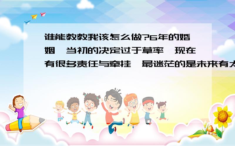 谁能教教我该怎么做?6年的婚姻,当初的决定过于草率,现在有很多责任与牵挂,最迷茫的是未来有太多的无法预计,他是因车祸而有残缺的人,而且有后遗症,不晓得什么时候就会有意外发生,这是