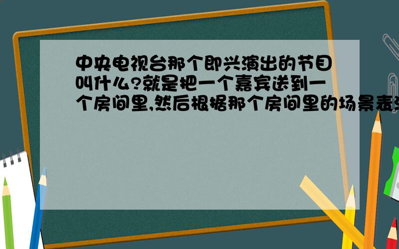 中央电视台那个即兴演出的节目叫什么?就是把一个嘉宾送到一个房间里,然后根据那个房间里的场景表演.