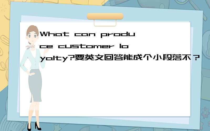 What can produce customer loyalty?要英文回答能成个小段落不？一句话太短，这是一简答题。