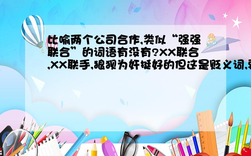 比喻两个公司合作,类似“强强联合”的词语有没有?XX联合,XX联手,狼狈为奸挺好的但这是贬义词,要褒义词,有点商业范,自造词也行,只要能说通,让人看明白,最好是把“强强联合”中的强强换