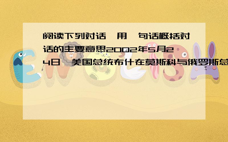 阅读下列对话,用一句话概括对话的主要意思2002年5月24日,美国总统布什在莫斯科与俄罗斯总统普京会谈.在两佃总体的答记者问中,布什总统说：“武器已经不再互相瞄准.”普京总统说：“任