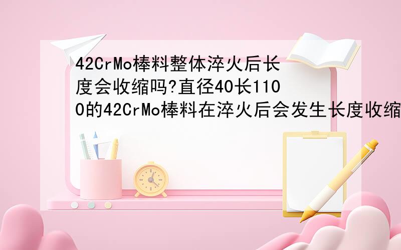 42CrMo棒料整体淬火后长度会收缩吗?直径40长1100的42CrMo棒料在淬火后会发生长度收缩现象吗?如果会,能收缩多少?