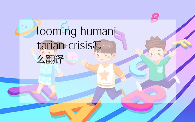 looming humanitarian crisis怎么翻译