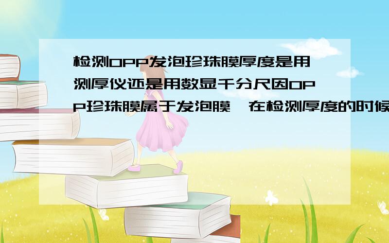 检测OPP发泡珍珠膜厚度是用测厚仪还是用数显千分尺因OPP珍珠膜属于发泡膜,在检测厚度的时候,测厚仪和数显千分尺测出的数据有一定的误差,不知用哪种更科学.请高人指点,谢谢!