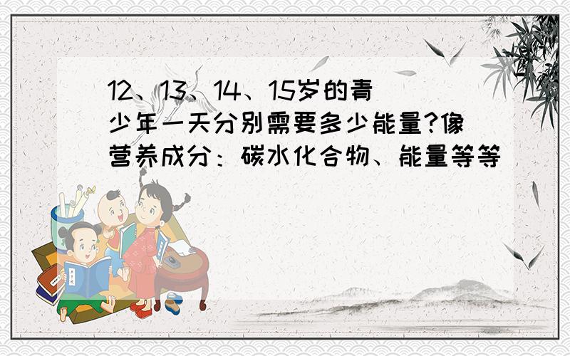 12、13、14、15岁的青少年一天分别需要多少能量?像营养成分：碳水化合物、能量等等