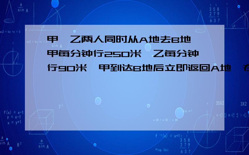 甲、乙两人同时从A地去B地,甲每分钟行250米,乙每分钟行90米,甲到达B地后立即返回A地,在离B地1200米处