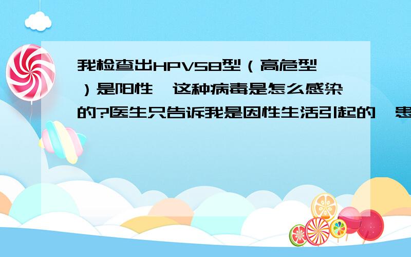 我检查出HPV58型（高危型）是阳性,这种病毒是怎么感染的?医生只告诉我是因性生活引起的,患者信息：女 31岁 浙江 温州 病情描述(发病时间、主要症状等)：6月28日跟老公同房后有出血症状,