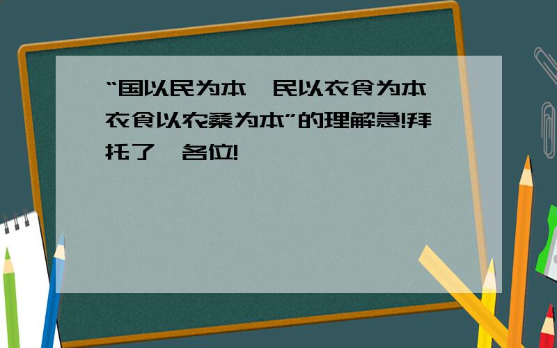 “国以民为本,民以衣食为本,衣食以农桑为本”的理解急!拜托了,各位!