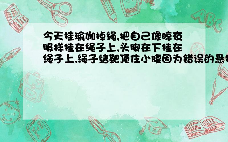 今天挂瑜伽掉绳,把自己像晾衣服样挂在绳子上,头脚在下挂在绳子上,绳子结靶顶住小腹因为错误的悬挂掉了十五分钟,绳子结头顶住小腹了有点疼,现在晚上发现下体有很少很少量血,请问这是