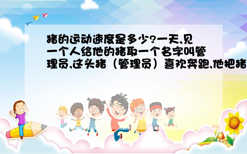 猪的运动速度是多少?一天,见一个人给他的猪取一个名字叫管理员,这头猪（管理员）喜欢奔跑,他把猪（管理员）奔跑10米叫一度,结果这头猪跑了1000米,最后撞在一个大树庄上死了.那人抱着这