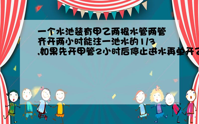 一个水池装有甲乙两根水管两管齐开两小时能注一池水的1/3,如果先开甲管2小时后停止进水再单开乙管三小时,可注一池水的40%.如果单开乙管,几小时可注满一池水