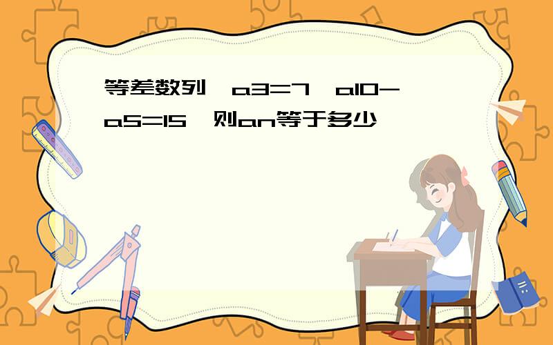 等差数列,a3=7,a10-a5=15,则an等于多少