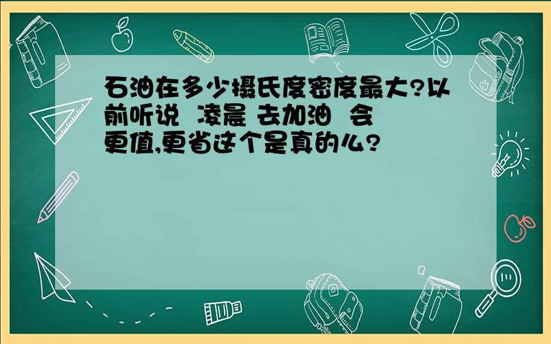 石油在多少摄氏度密度最大?以前听说  凌晨 去加油  会更值,更省这个是真的么?