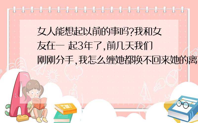 女人能想起以前的事吗?我和女友在一 起3年了,前几天我们刚刚分手,我怎么缠她都换不回来她的离了,我想问问她会想起我对她的好吗?