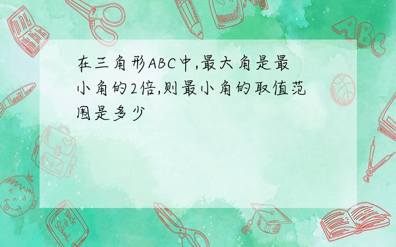 在三角形ABC中,最大角是最小角的2倍,则最小角的取值范围是多少