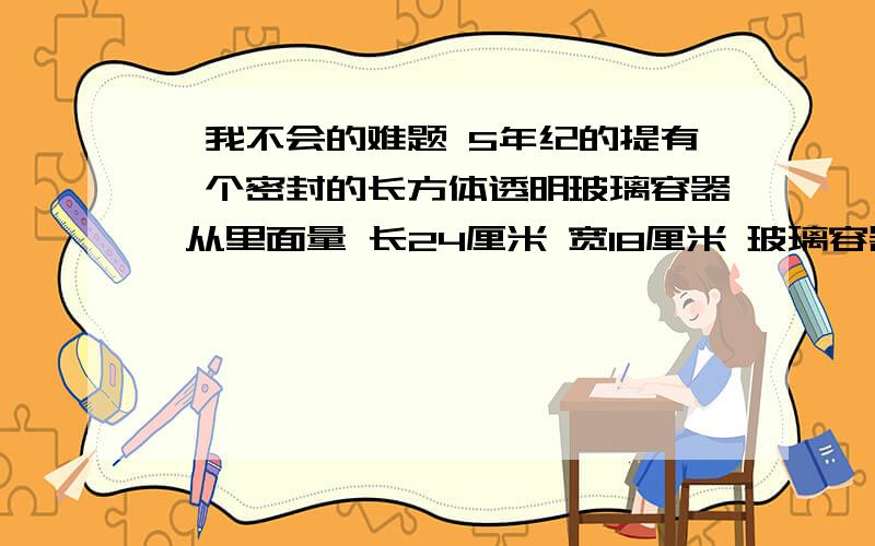 一我不会的难题 5年纪的提有一个密封的长方体透明玻璃容器 从里面量 长24厘米 宽18厘米 玻璃容器里装着一些红色的水 将容器平方时 水深7.5厘米 若将这个容器侧放 水深是多少厘米 若竖起