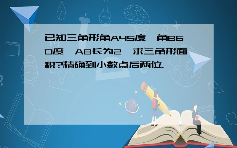 已知三角形角A45度,角B60度,AB长为2,求三角形面积?精确到小数点后两位.