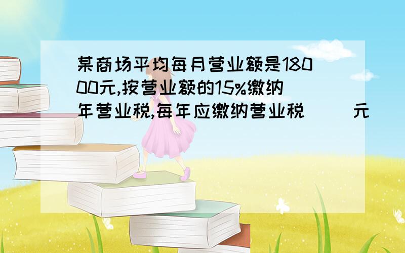 某商场平均每月营业额是18000元,按营业额的15%缴纳年营业税,每年应缴纳营业税（ ）元