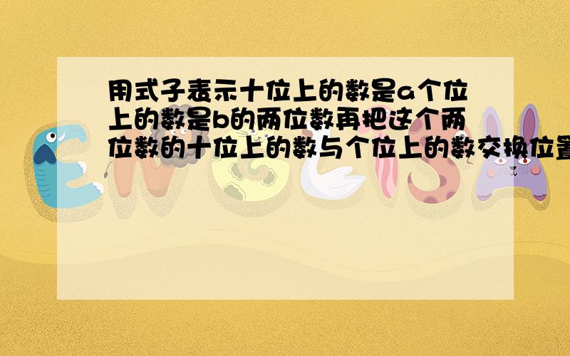 用式子表示十位上的数是a个位上的数是b的两位数再把这个两位数的十位上的数与个位上的数交换位置.计算所得与原数的和这个和能被十一整除吗7