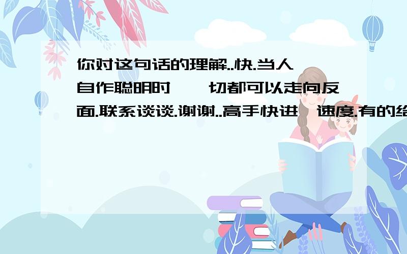 你对这句话的理解..快.当人自作聪明时,一切都可以走向反面.联系谈谈.谢谢..高手快进,速度.有的给积分.