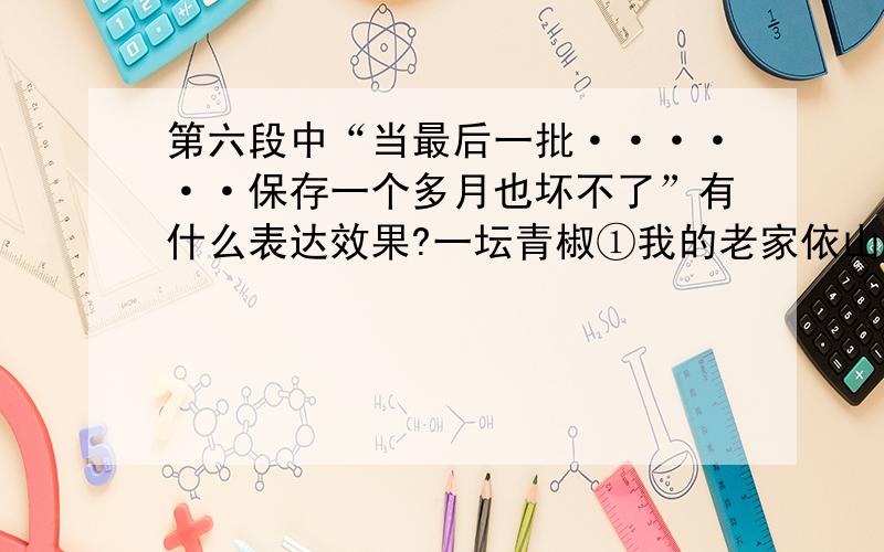 第六段中“当最后一批······保存一个多月也坏不了”有什么表达效果?一坛青椒①我的老家依山傍水,村子后面是一片低矮的小山,前面一条小溪蜿蜒而去,山脚有一眼泉水经年累月地流过村