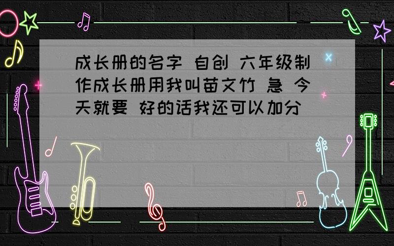 成长册的名字 自创 六年级制作成长册用我叫苗文竹 急 今天就要 好的话我还可以加分