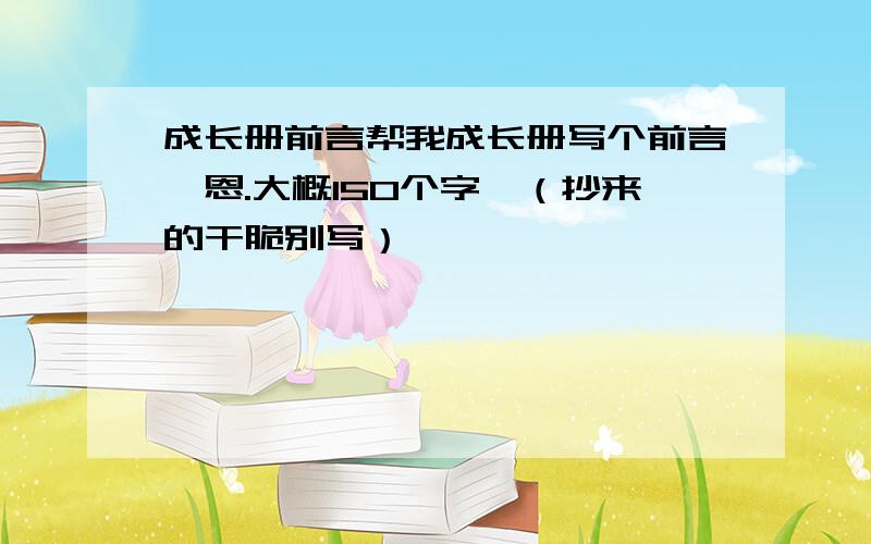 成长册前言帮我成长册写个前言,恩.大概150个字,（抄来的干脆别写）