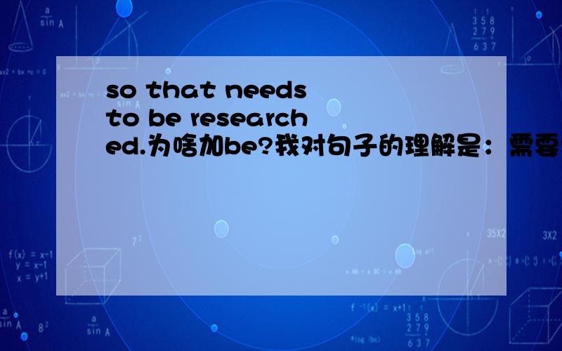 so that needs to be researched.为啥加be?我对句子的理解是：需要调查一下 那不应该是 so that needs to research