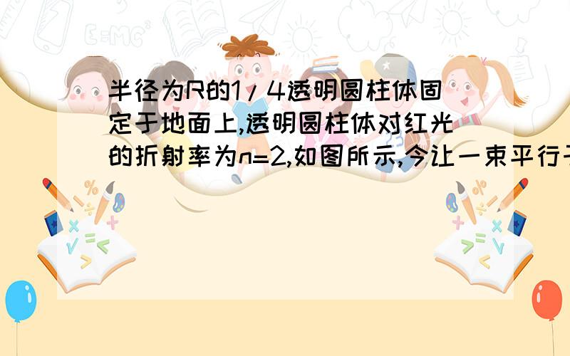 半径为R的1/4透明圆柱体固定于地面上,透明圆柱体对红光的折射率为n=2,如图所示,今让一束平行于地面的红光射向圆柱体左侧,经折射红光照射到右侧地面上,求圆柱体右侧地面上的黑暗部分长