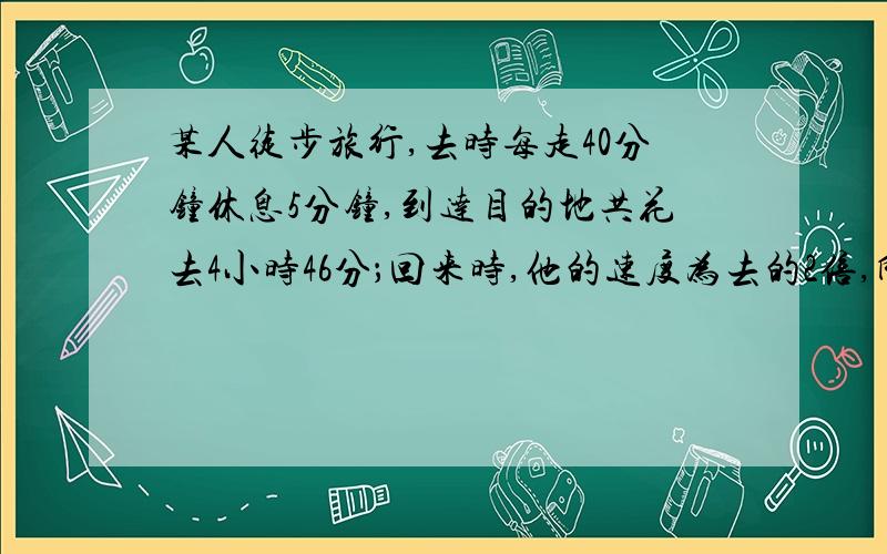 某人徒步旅行,去时每走40分钟休息5分钟,到达目的地共花去4小时46分；回来时,他的速度为去的2倍,所以每走30分钟休息10分钟,这样他走回原地要（）分钟