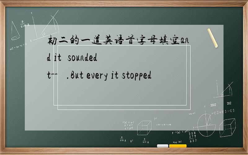 初二的一道英语首字母填空and it  sounded t--   .But every it stopped