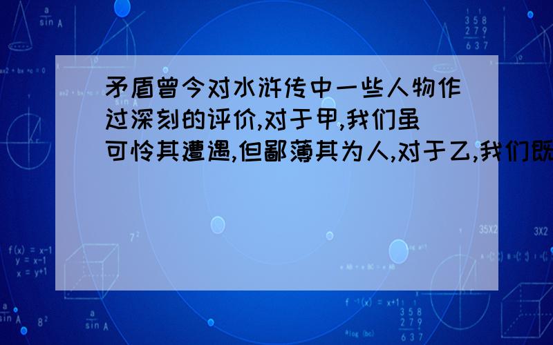 矛盾曾今对水浒传中一些人物作过深刻的评价,对于甲,我们虽可怜其遭遇,但鄙薄其为人,对于乙,我们既寄以满腔的同情,又深惜其认识不够,对于丙,我们却除了赞叹,别无可言.其中甲,乙,丙分别