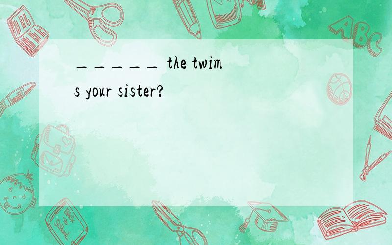 _____ the twims your sister?