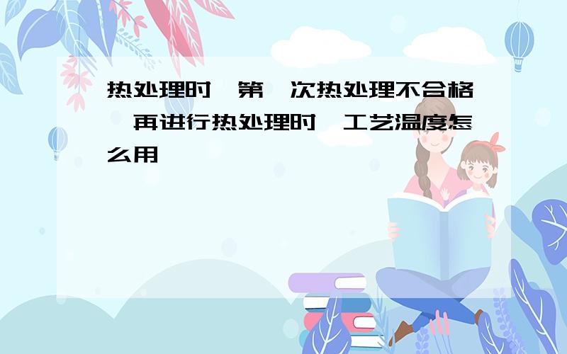 热处理时,第一次热处理不合格,再进行热处理时,工艺温度怎么用