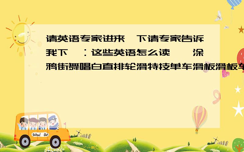 请英语专家进来一下请专家告诉我下`：这些英语怎么读``涂鸦街舞唱白直排轮滑特技单车滑板滑板车```