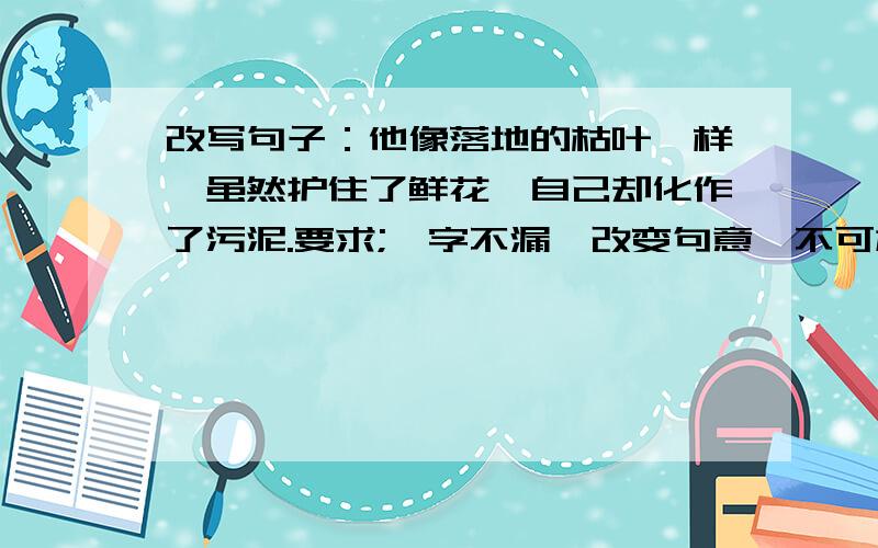 改写句子：他像落地的枯叶一样,虽然护住了鲜花,自己却化作了污泥.要求;一字不漏,改变句意,不可加一字,也不可少一字