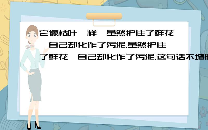 它像枯叶一样,虽然护住了鲜花,自己却化作了污泥.虽然护住了鲜花,自己却化作了污泥.这句话不增删、不更改任何一个字,将其改为意思不同的一句话.