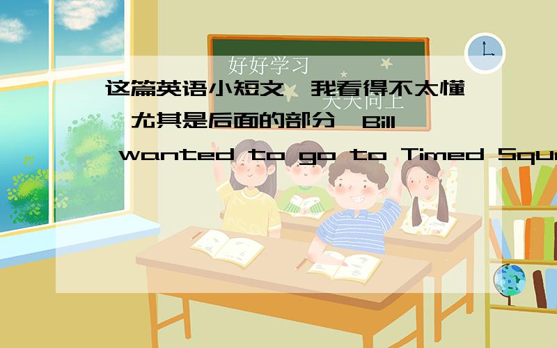 这篇英语小短文,我看得不太懂,尤其是后面的部分,Bill wanted to go to Timed Square.He was well-dressed and carried a suitcase.He took a taxi though Times Square was only a few blocks away.Trip took a long time and after the taxi pass