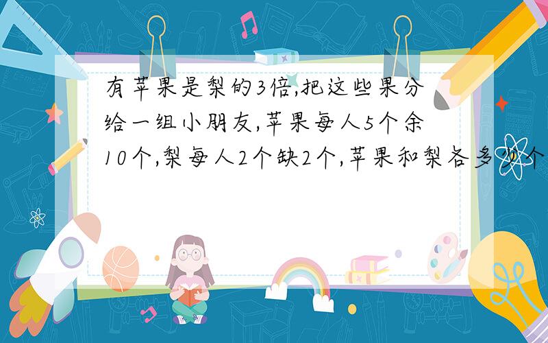 有苹果是梨的3倍,把这些果分给一组小朋友,苹果每人5个余10个,梨每人2个缺2个,苹果和梨各多少个?有苹果是梨的3倍，把这些果分给一组小朋友，苹果每人5个余10个，梨每人2个缺2个，苹果和