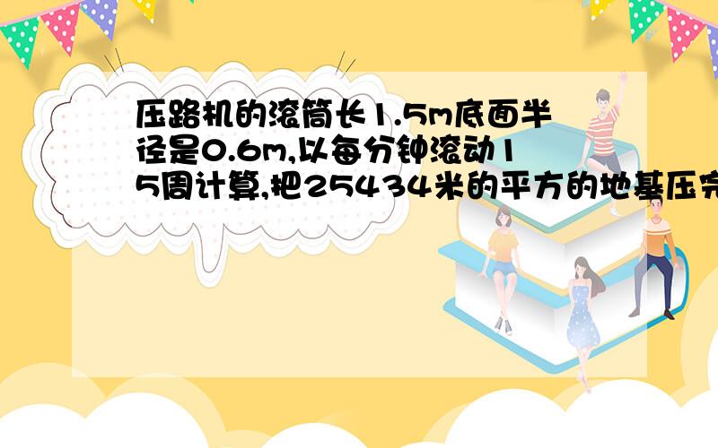 压路机的滚筒长1.5m底面半径是0.6m,以每分钟滚动15周计算,把25434米的平方的地基压完一遍,需多长时间?