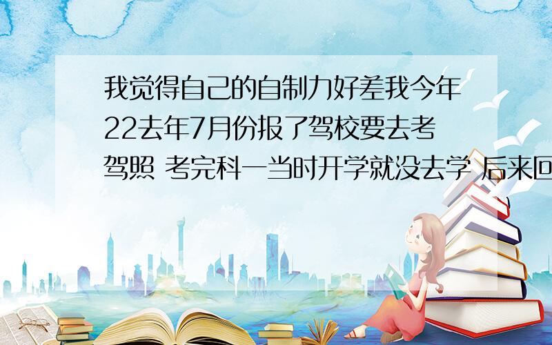 我觉得自己的自制力好差我今年22去年7月份报了驾校要去考驾照 考完科一当时开学就没去学 后来回来之后 去了两次 都没坚持下来 去学车的时间就出去玩了 我感觉我要是去学的话肯定能考