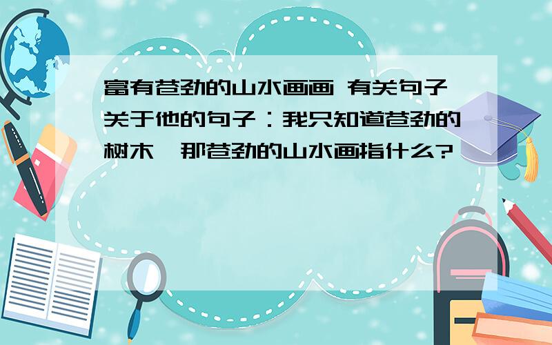 富有苍劲的山水画画 有关句子关于他的句子：我只知道苍劲的树木,那苍劲的山水画指什么?